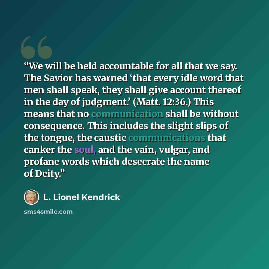 “We will be held accountable for all that we say. The Savior has warned ‘that every idle word that men shall speak, they shall give account thereof in the day of judgment.’ (Matt. 12:36.) This means that no communication shall be without consequence. This includes the slight slips of the tongue…” quote by L. Lionel Kendrick