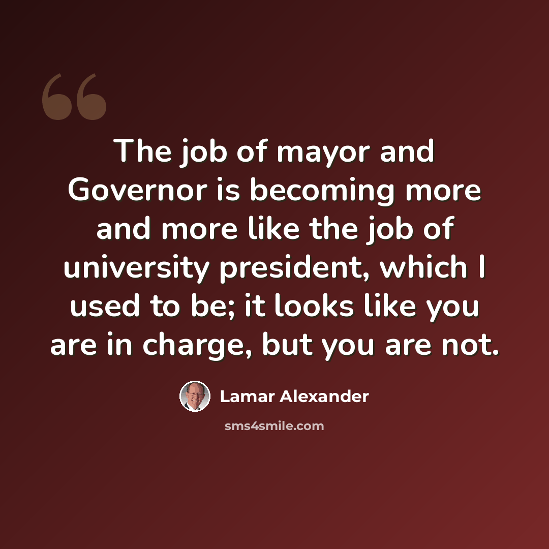 “The job of mayor and Governor is becoming more and more like the job of university president, which I used to be; it looks like you are in charge, but you are not.” quote by Lamar Alexander