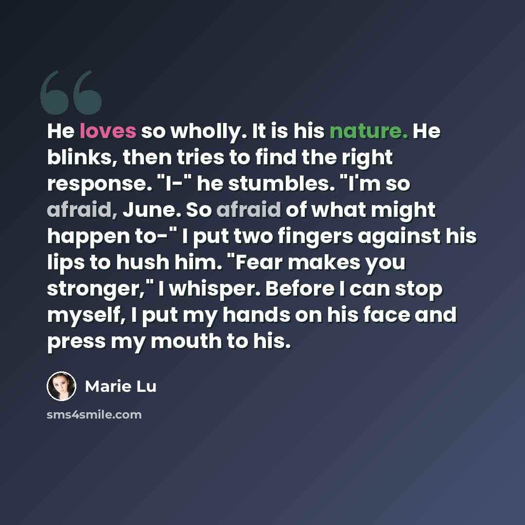 “He loves so wholly. It is his nature. He blinks, then tries to find the right response. "I-" he stumbles. "I'm so afraid, June. So afraid of what might happen to-" I put two fingers against his lips to hush him. "Fear makes you stronger," I whisper. Before I can stop myself, I put my hands on his…” quote by Marie Lu