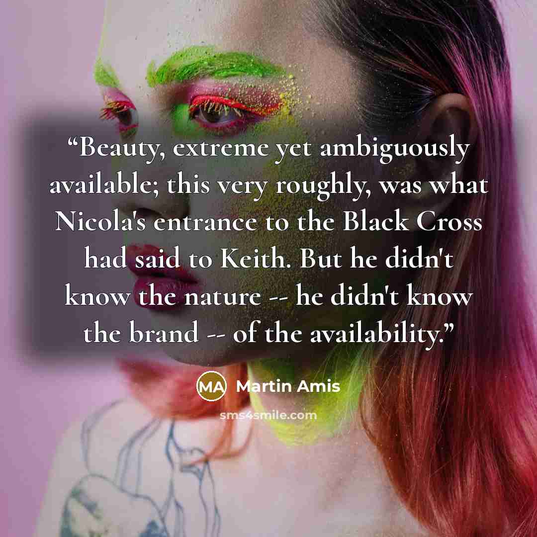 “Beauty, extreme yet ambiguously available; this very roughly, was what Nicola's entrance to the Black Cross had said to Keith. But he didn't know the nature -- he didn't know the brand -- of the availability.” quote by Martin Amis