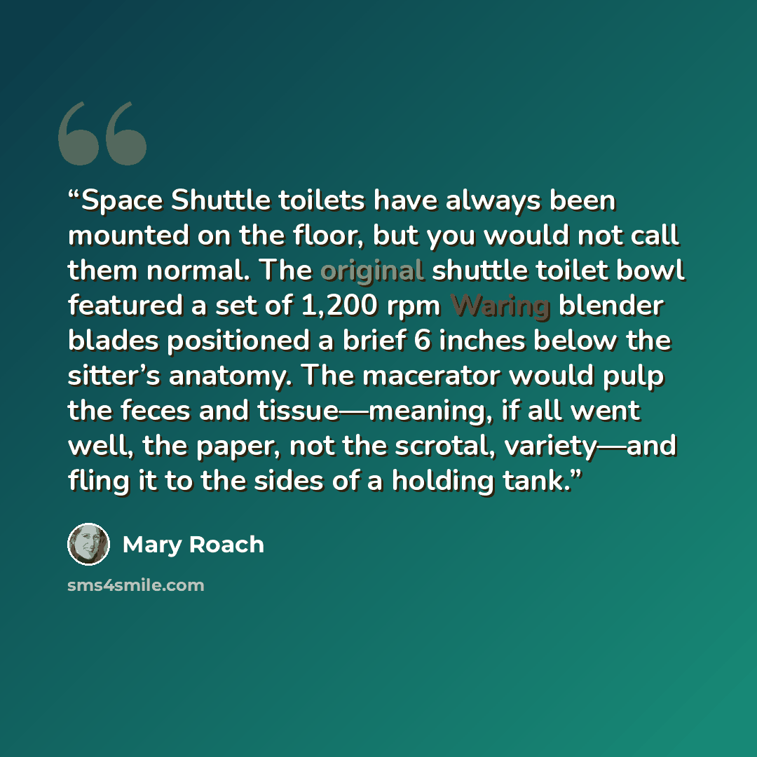 “Space Shuttle toilets have always been mounted on the floor, but you would not call them normal. The original shuttle toilet bowl featured a set of 1,200 rpm Waring blender blades positioned a brief 6 inches below the sitter’s anatomy. The macerator would pulp the feces and tissue—meaning, if all…” quote by Mary Roach