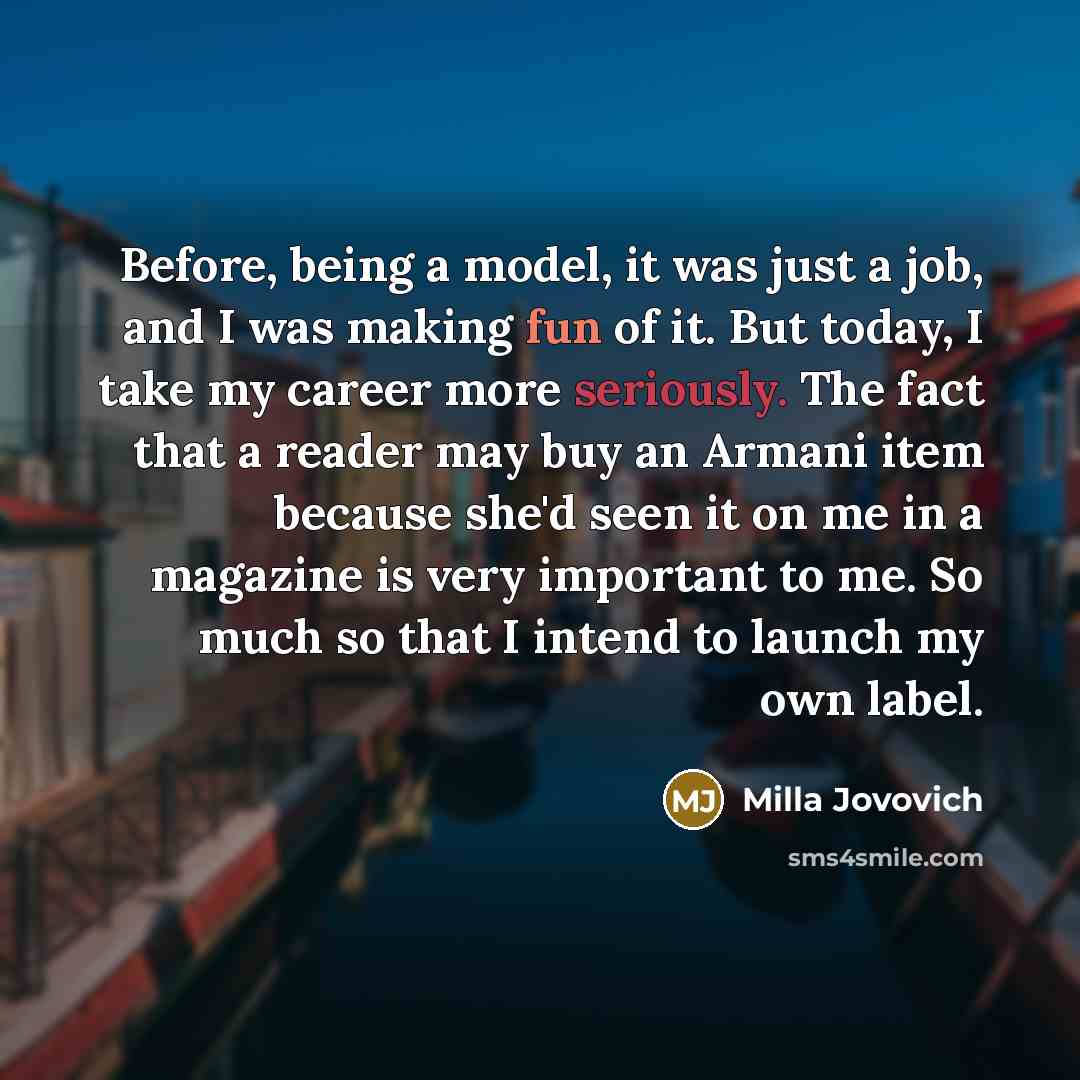“Before, being a model, it was just a job, and I was making fun of it. But today, I take my career more seriously. The fact that a reader may buy an Armani item because she'd seen it on me in a magazine is very important to me. So much so that I intend to launch my own label.” quote by Milla Jovovich