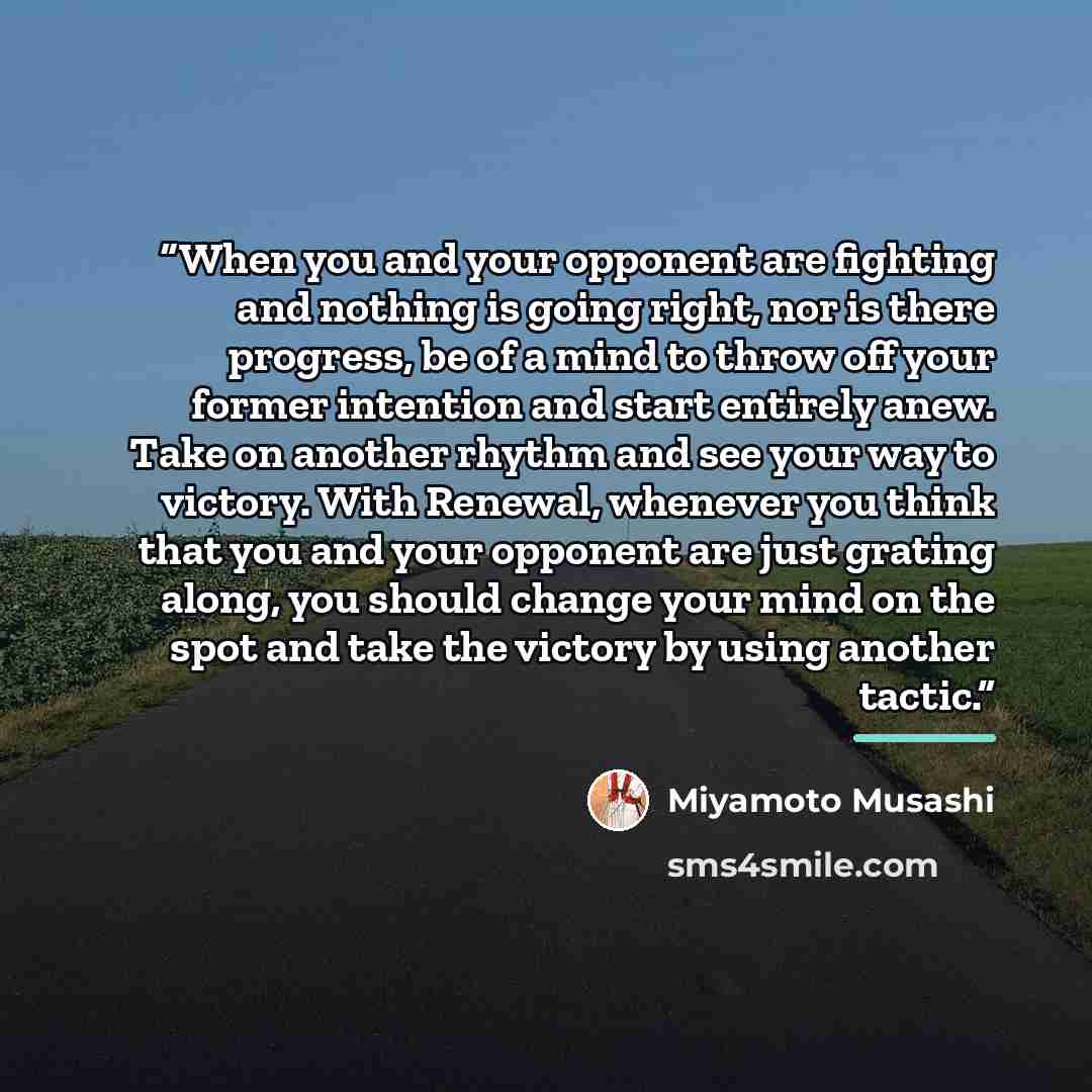 “When you and your opponent are fighting and nothing is going right, nor is there progress, be of a mind to throw off your former intention and start entirely anew. Take on another rhythm and see your way to victory. With Renewal, whenever you think that you and your opponent are just grating…” quote by Miyamoto Musashi