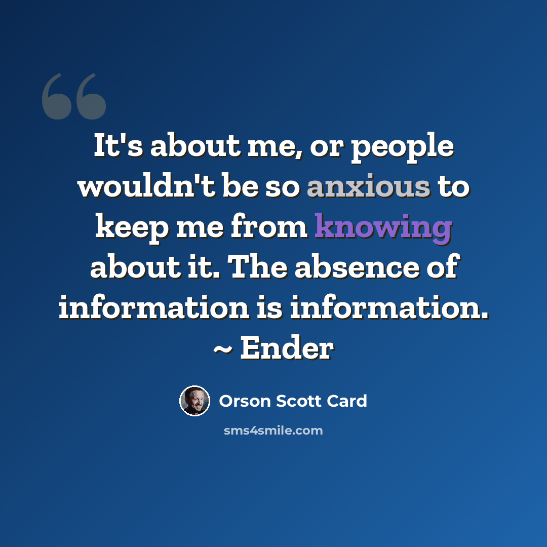 “It's about me, or people wouldn't be so anxious to keep me from knowing about it. The absence of information is information. ~ Ender” quote by Orson Scott Card