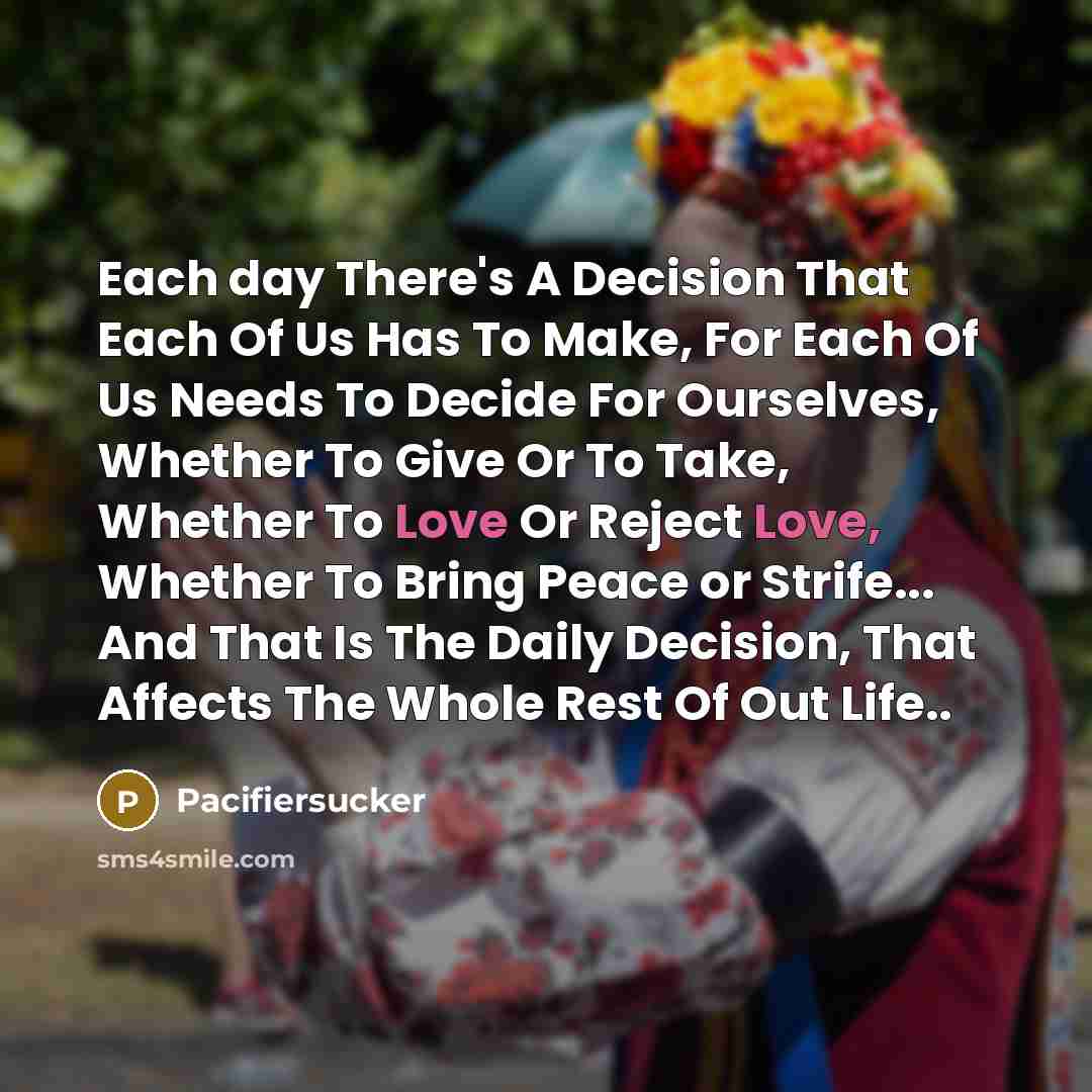 “Each day There's A Decision That Each Of Us Has To Make, For Each Of Us Needs To Decide For Ourselves, Whether To Give Or To Take, Whether To Love Or Reject Love, Whether To Bring Peace or Strife... And That Is The Daily Decision, That Affects The Whole Rest Of Out Life..” quote by Pacifiersucker