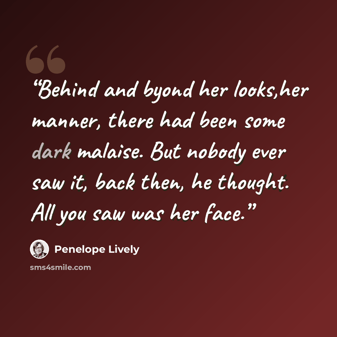 “Behind and byond her looks,her manner, there had been some dark malaise. But nobody ever saw it, back then, he thought. All you saw was her face.” quote by Penelope Lively