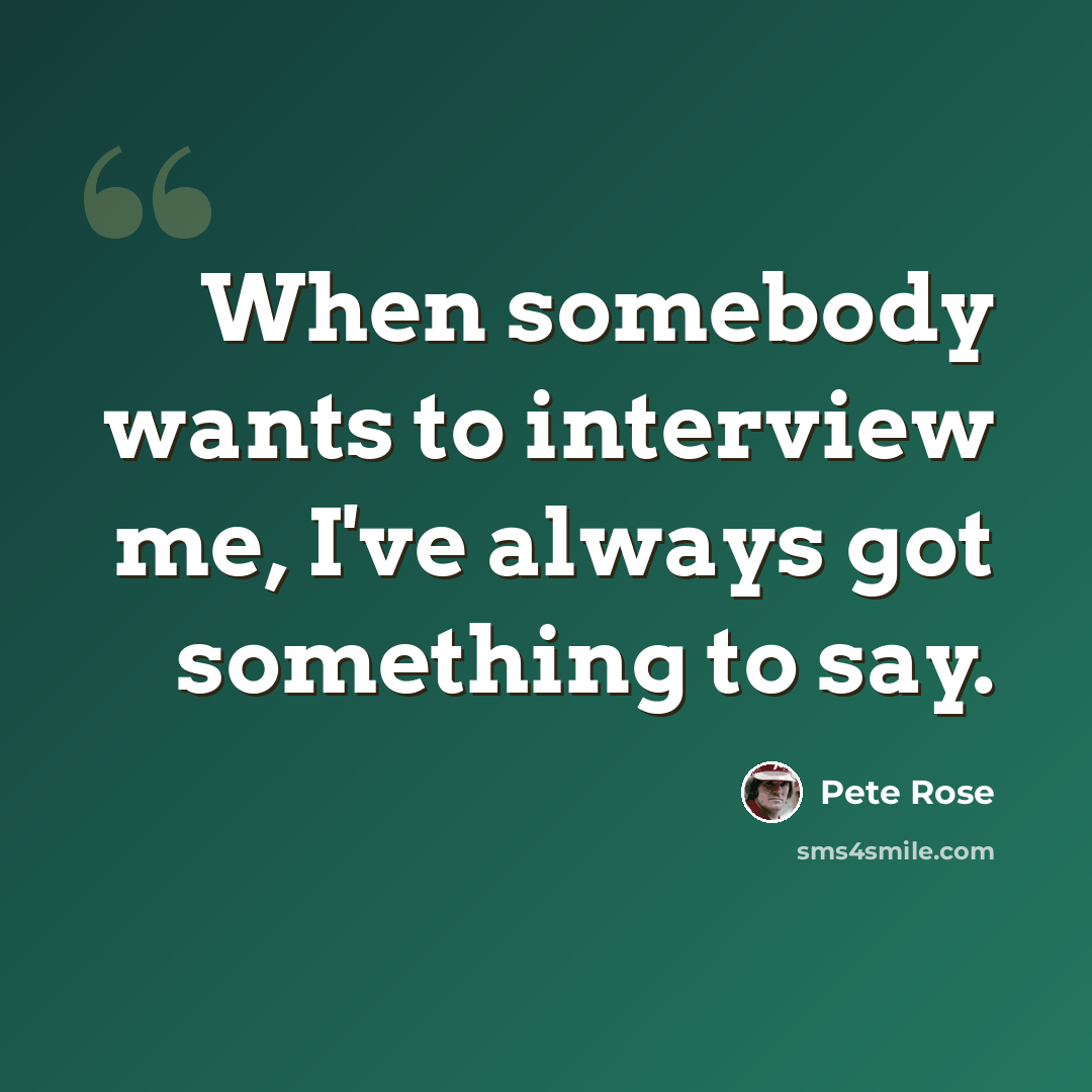 “When somebody wants to interview me, I've always got something to say.” quote by Pete Rose
