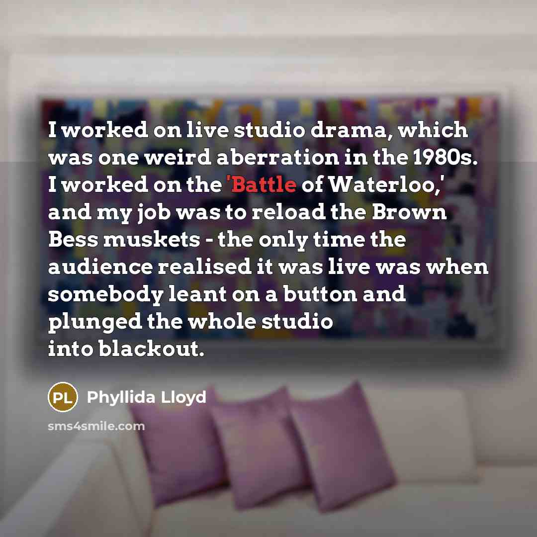 “I worked on live studio drama, which was one weird aberration in the 1980s. I worked on the 'Battle of Waterloo,' and my job was to reload the Brown Bess muskets - the only time the audience realised it was live was when somebody leant on a button and plunged the whole studio into blackout.” quote by Phyllida Lloyd