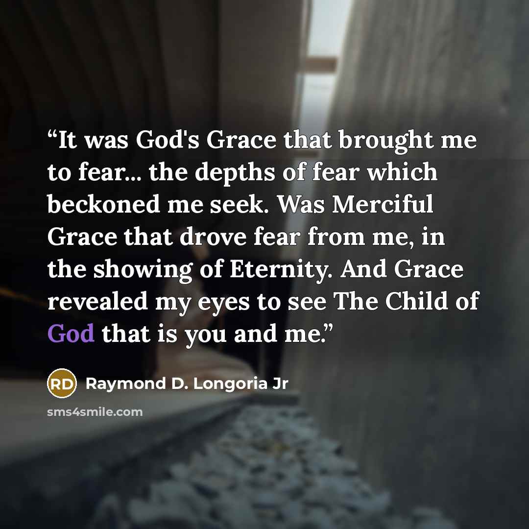 “It was God's Grace that brought me to fear... the depths of fear which beckoned me seek. Was Merciful Grace that drove fear from me, in the showing of Eternity. And Grace revealed my eyes to see The Child of God that is you and me.” quote by Raymond D. Longoria Jr