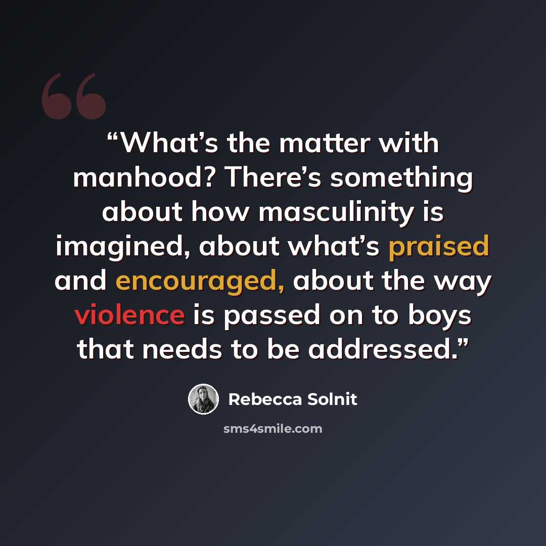 “What’s the matter with manhood? There’s something about how masculinity is imagined, about what’s praised and encouraged, about the way violence is passed on to boys that needs to be addressed.” quote by Rebecca Solnit