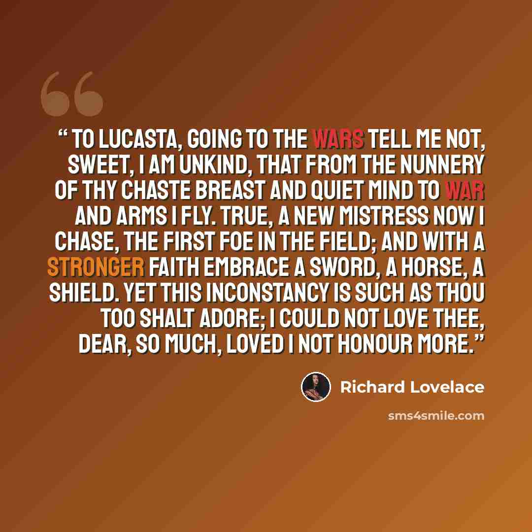 “To Lucasta, Going to the Wars Tell me not, Sweet, I am unkind, That from the nunnery Of thy chaste breast and quiet mind To war and arms I fly. True, a new mistress now I chase, The first foe in the field; And with a stronger faith embrace A sword, a horse, a shield. Yet this inconstancy is such…” quote by Richard Lovelace