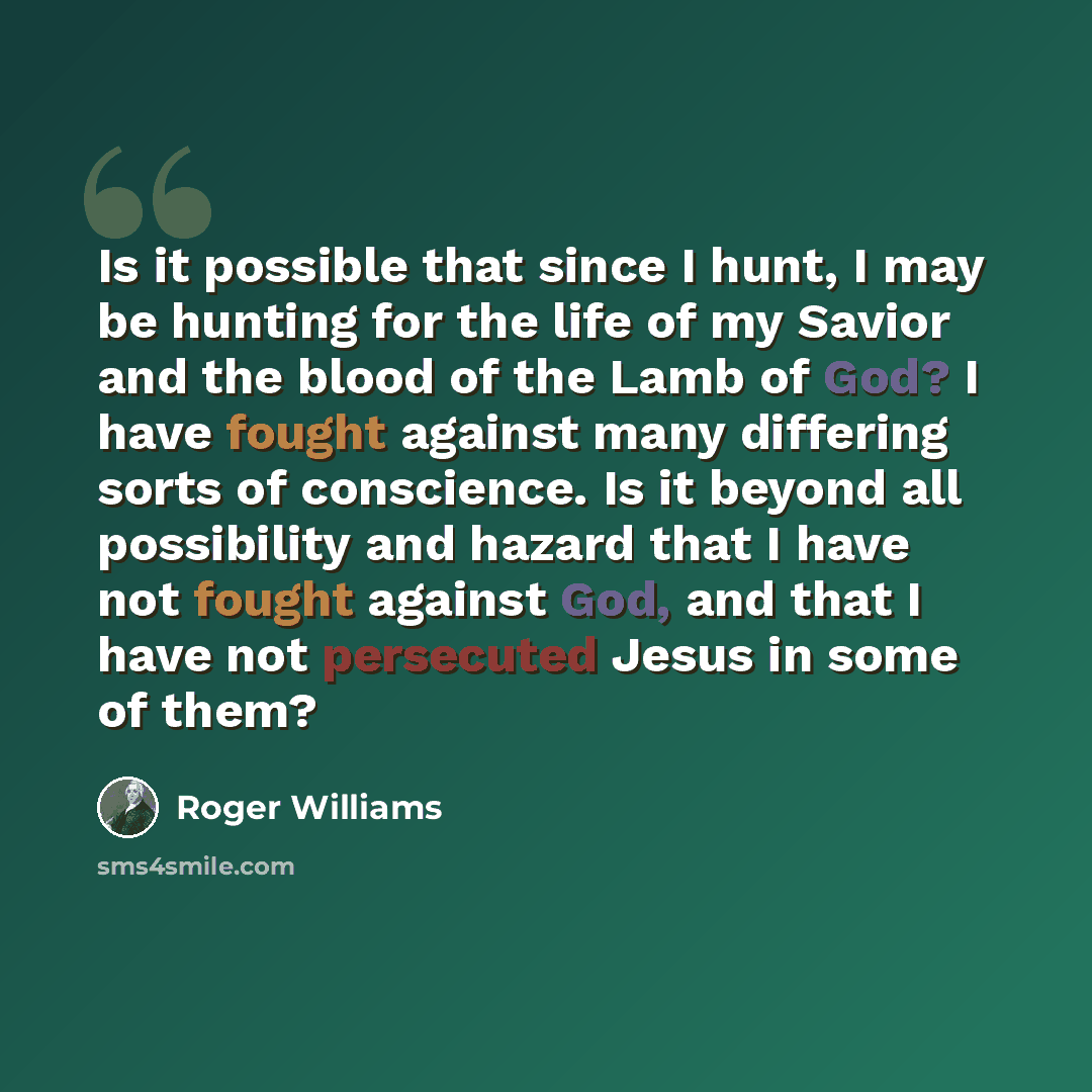 “Is it possible that since I hunt, I may be hunting for the life of my Savior and the blood of the Lamb of God? I have fought against many differing sorts of conscience. Is it beyond all possibility and hazard that I have not fought against God, and that I have not persecuted Jesus in some of them?” quote by Roger Williams