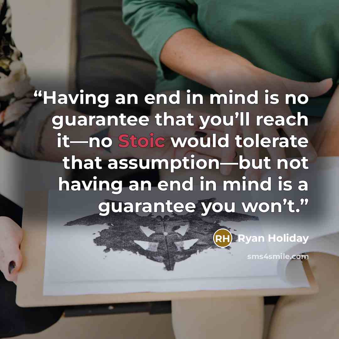 “Having an end in mind is no guarantee that you’ll reach it—no Stoic would tolerate that assumption—but not having an end in mind is a guarantee you won’t.” quote by Ryan Holiday