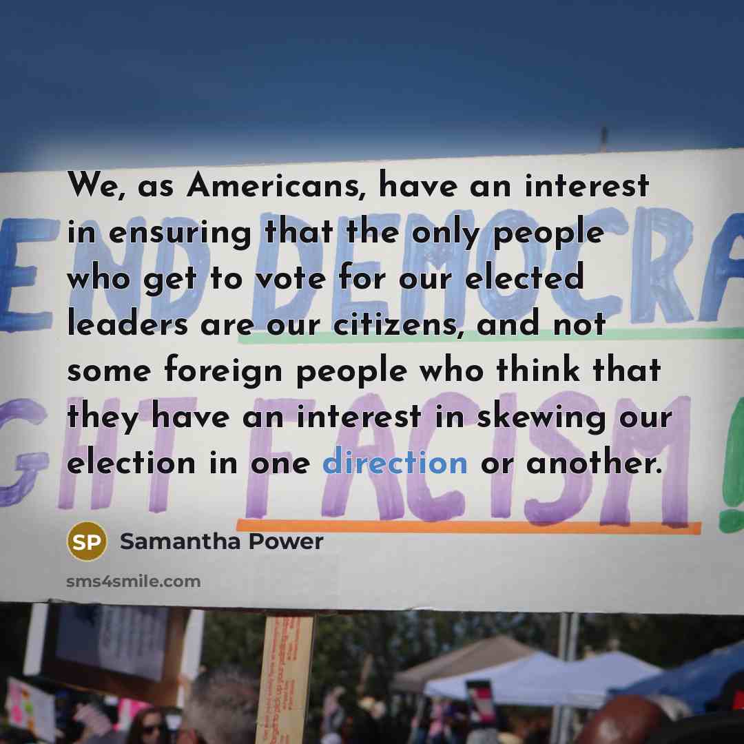 “We, as Americans, have an interest in ensuring that the only people who get to vote for our elected leaders are our citizens, and not some foreign people who think that they have an interest in skewing our election in one direction or another.” quote by Samantha Power