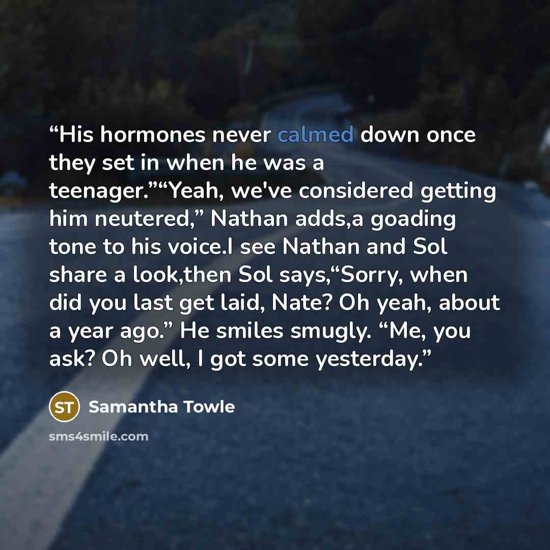 “His hormones never calmed down once they set in when he was a teenager.”“Yeah, we've considered getting him neutered,” Nathan adds,a goading tone to his voice.I see Nathan and Sol share a look,then Sol says,“Sorry, when did you last get laid, Nate? Oh yeah, about a year ago.” He smiles smugly…” quote by Samantha Towle