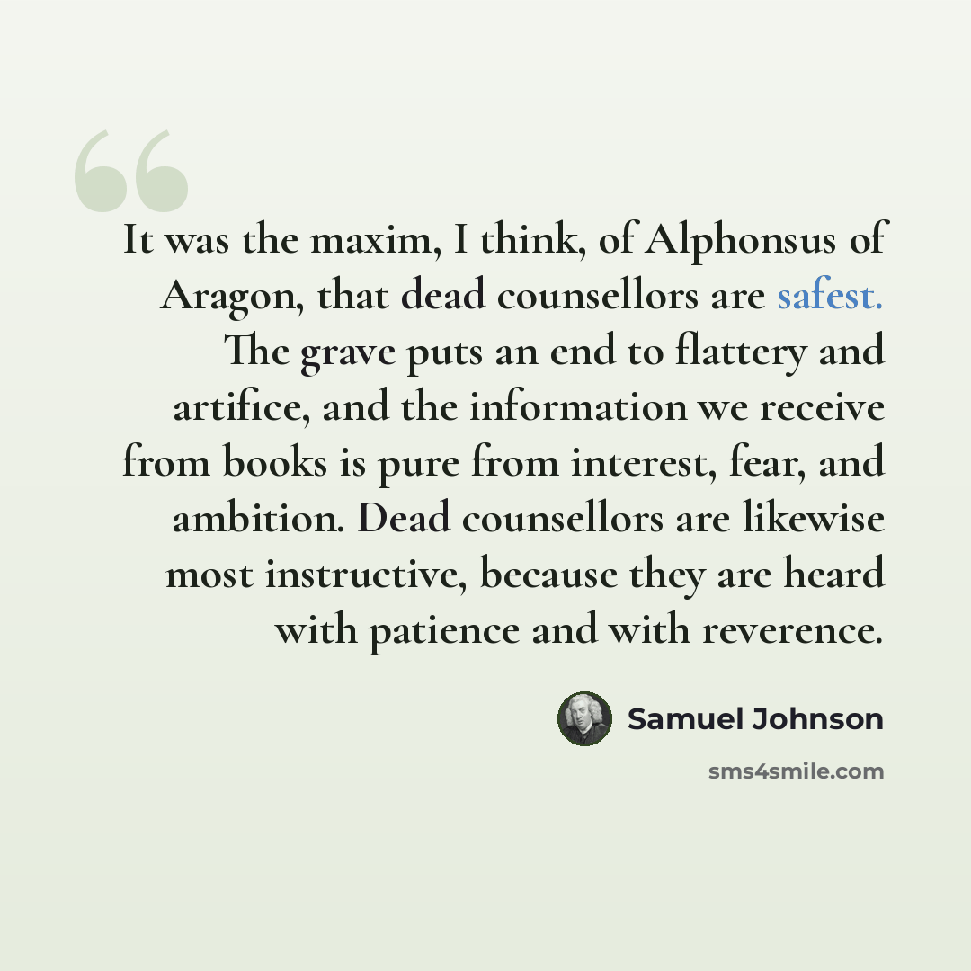 “It was the maxim, I think, of Alphonsus of Aragon, that dead counsellors are safest. The grave puts an end to flattery and artifice, and the information we receive from books is pure from interest, fear, and ambition. Dead counsellors are likewise most instructive, because they are heard with…” quote by Samuel Johnson