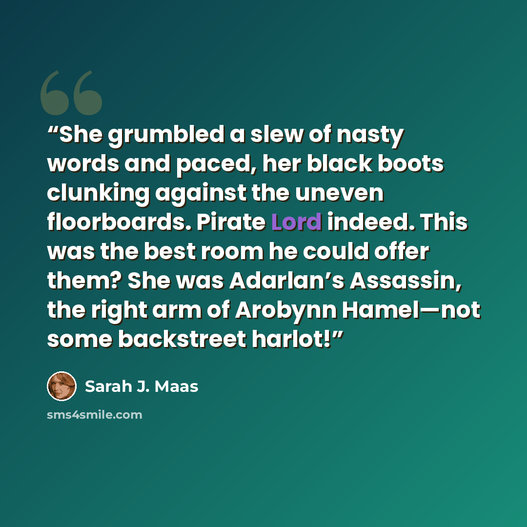 “She grumbled a slew of nasty words and paced, her black boots clunking against the uneven floorboards. Pirate Lord indeed. This was the best room he could offer them? She was Adarlan’s Assassin, the right arm of Arobynn Hamel—not some backstreet harlot!” quote by Sarah J. Maas