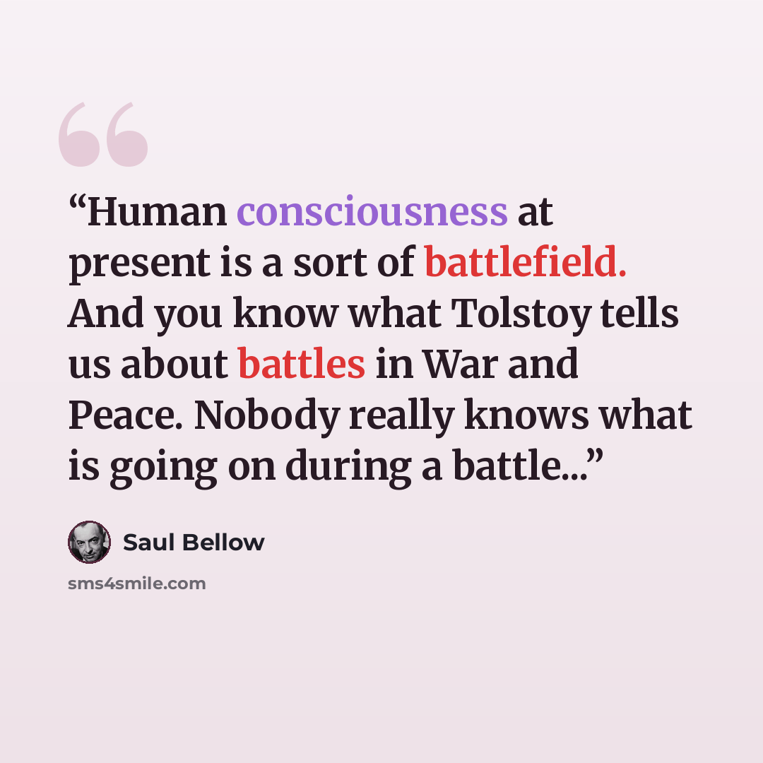 “Human consciousness at present is a sort of battlefield. And you know what Tolstoy tells us about battles in War and Peace. Nobody really knows what is going on during a battle...” quote by Saul Bellow