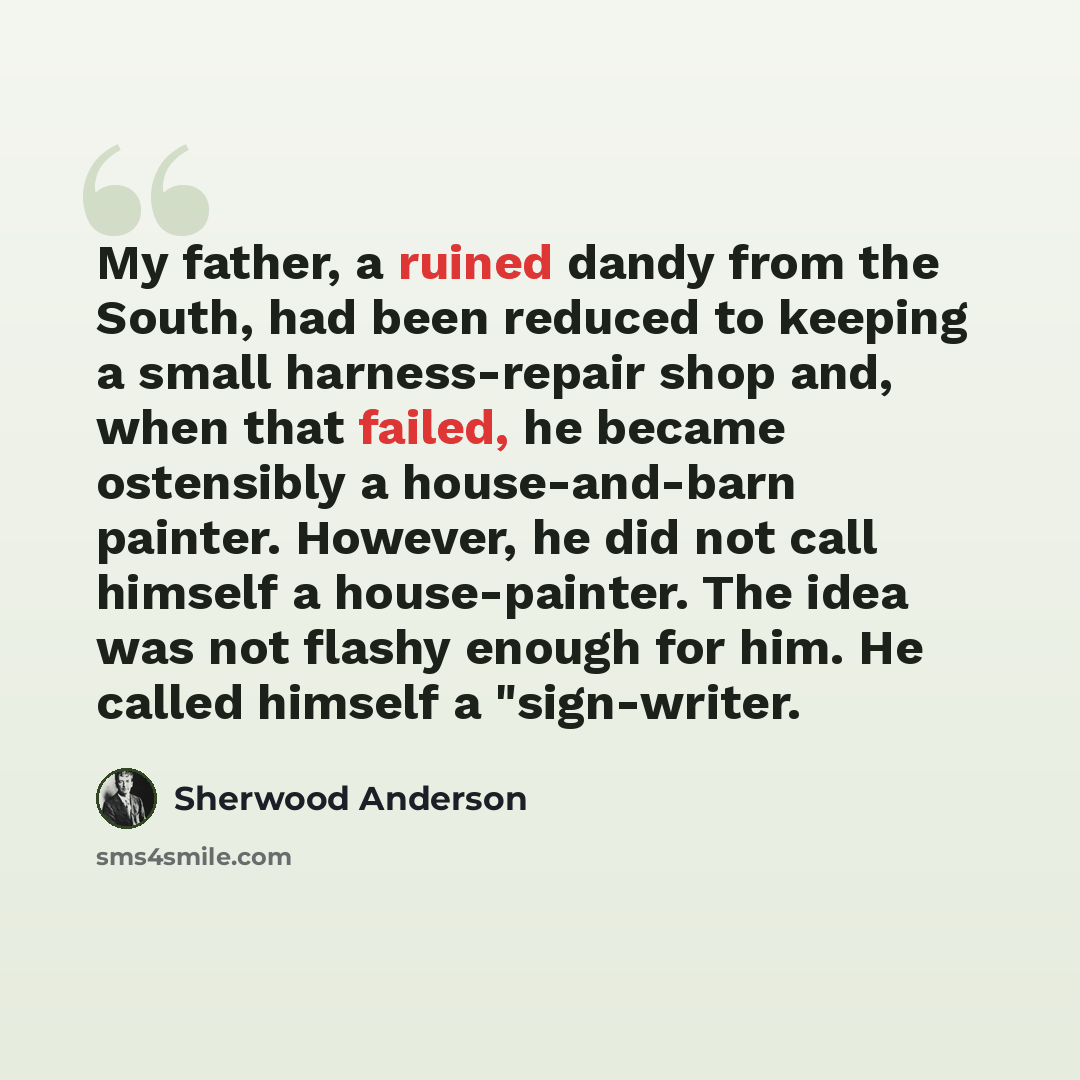 “My father, a ruined dandy from the South, had been reduced to keeping a small harness-repair shop and, when that failed, he became ostensibly a house-and-barn painter. However, he did not call himself a house-painter. The idea was not flashy enough for him. He called himself a "sign-writer.” quote by Sherwood Anderson