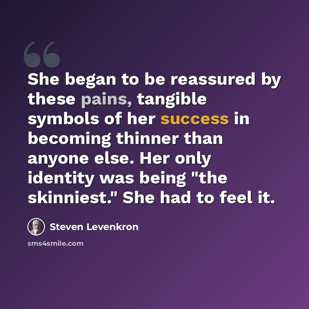 “She began to be reassured by these pains, tangible symbols of her success in becoming thinner than anyone else. Her only identity was being "the skinniest." She had to feel it.” quote by Steven Levenkron