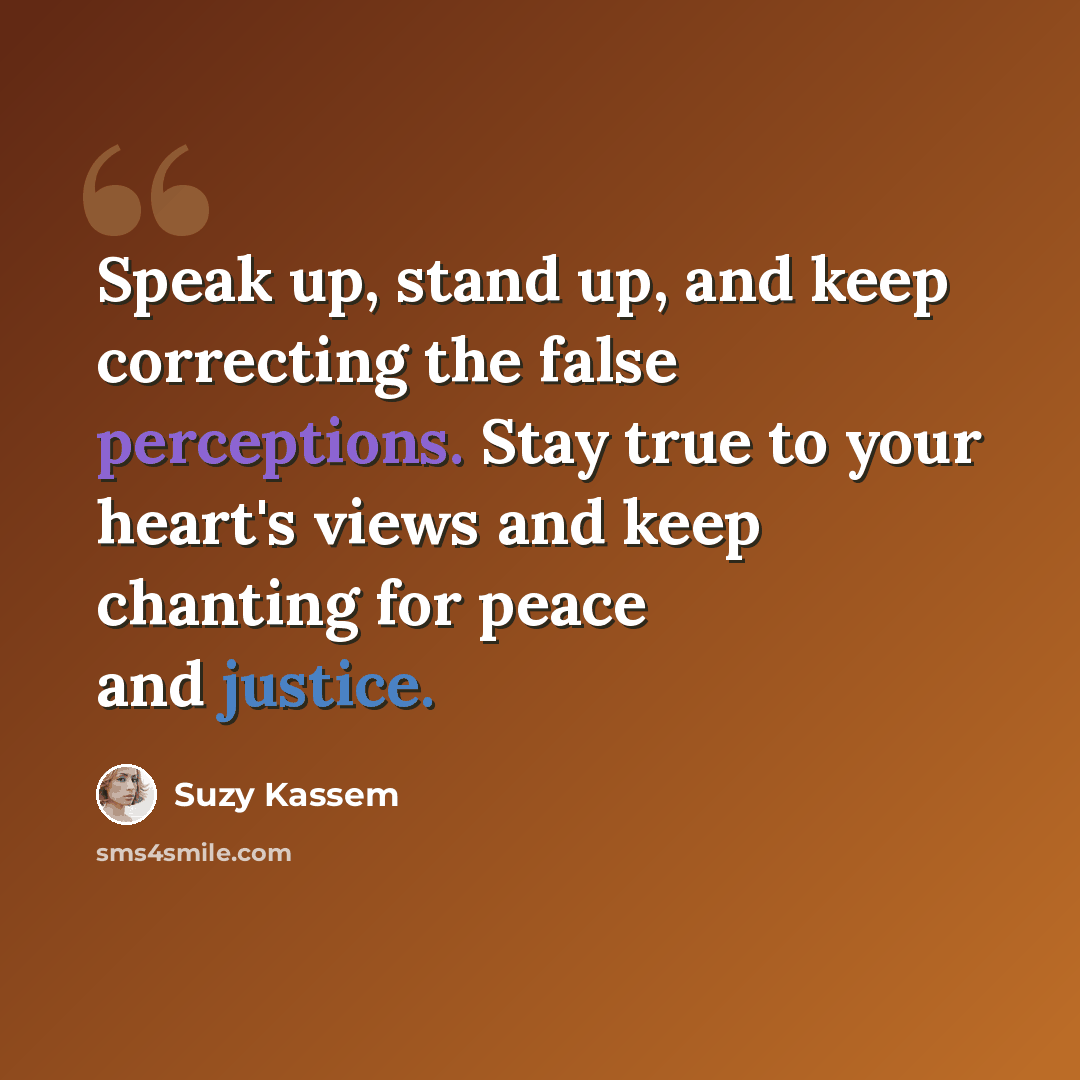 “Speak up, stand up, and keep correcting the false perceptions. Stay true to your heart's views and keep chanting for peace and justice.” quote by Suzy Kassem