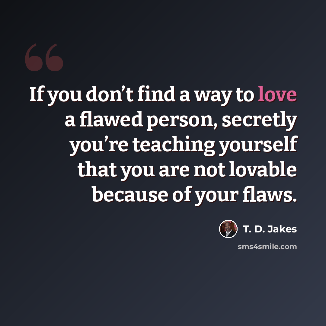 “If you don’t find a way to love a flawed person, secretly you’re teaching yourself that you are not lovable because of your flaws.” quote by T. D. Jakes