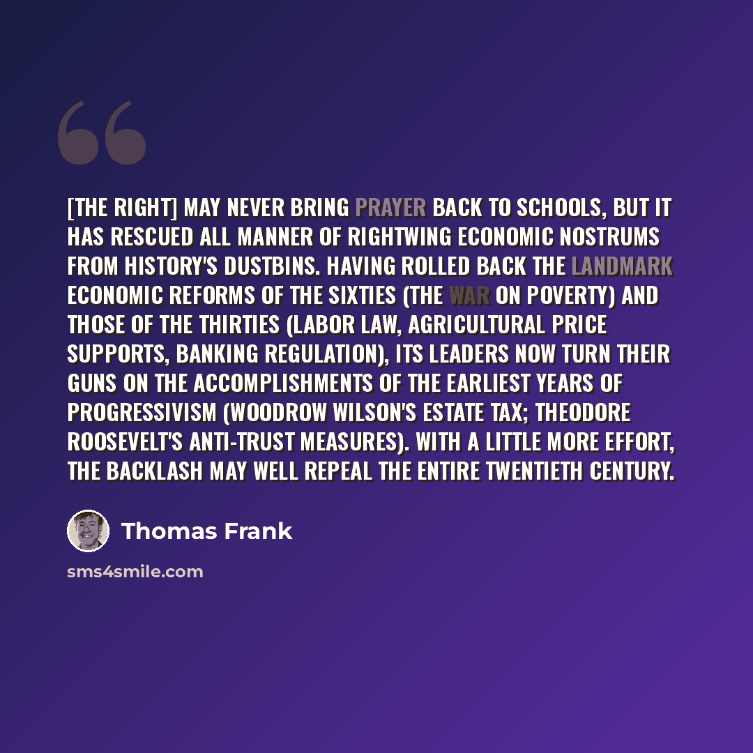 “[The right] may never bring prayer back to schools, but it has rescued all manner of rightwing economic nostrums from history's dustbins. Having rolled back the landmark economic reforms of the sixties (the war on poverty) and those of the thirties (labor law, agricultural price supports, banking…” quote by Thomas Frank