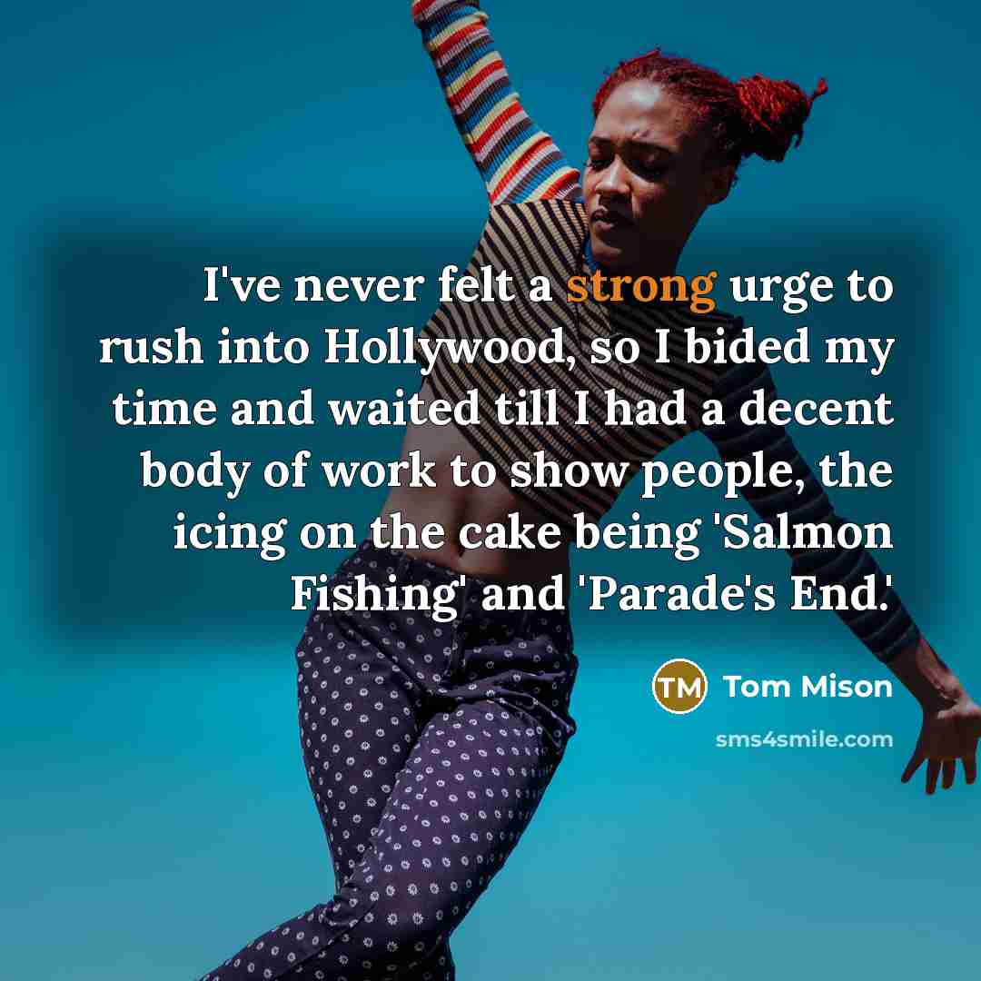“I've never felt a strong urge to rush into Hollywood, so I bided my time and waited till I had a decent body of work to show people, the icing on the cake being 'Salmon Fishing' and 'Parade's End.'” quote by Tom Mison