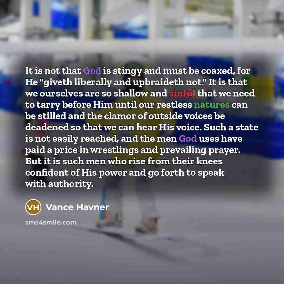 “It is not that God is stingy and must be coaxed, for He "giveth liberally and upbraideth not." It is that we ourselves are so shallow and sinful that we need to tarry before Him until our restless natures can be stilled and the clamor of outside voices be deadened so that we can hear His voice…” quote by Vance Havner