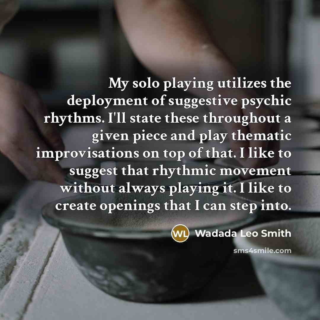 “My solo playing utilizes the deployment of suggestive psychic rhythms. I'll state these throughout a given piece and play thematic improvisations on top of that. I like to suggest that rhythmic movement without always playing it. I like to create openings that I can step into.” quote by Wadada Leo Smith