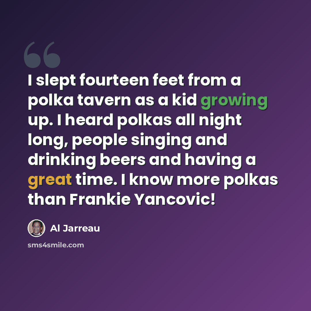 “I slept fourteen feet from a polka tavern as a kid growing up. I heard polkas all night long, people singing and drinking beers and having a great time. I know more polkas than Frankie Yancovic!” quote by Al Jarreau