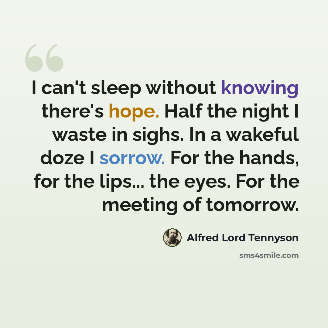 “I can't sleep without knowing there's hope. Half the night I waste in sighs. In a wakeful doze I sorrow. For the hands, for the lips... the eyes. For the meeting of tomorrow.” quote by Alfred Lord Tennyson