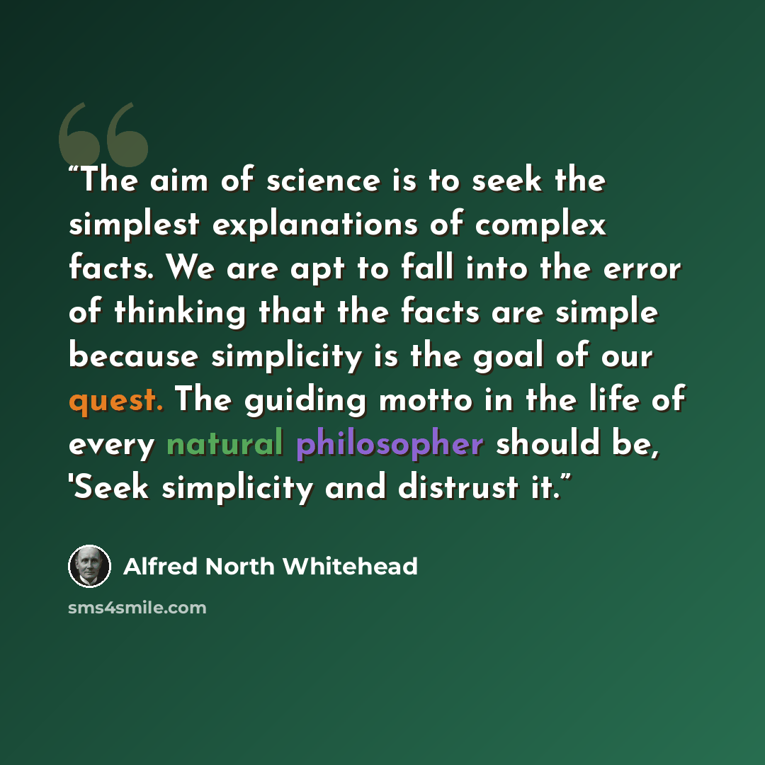 “The aim of science is to seek the simplest explanations of complex facts. We are apt to fall into the error of thinking that the facts are simple because simplicity is the goal of our quest. The guiding motto in the life of every natural philosopher should be, 'Seek simplicity and distrust it.” quote by Alfred North Whitehead