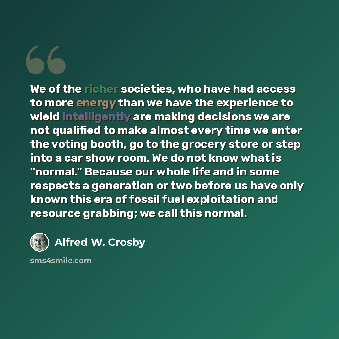 “We of the richer societies, who have had access to more energy than we have the experience to wield intelligently are making decisions we are not qualified to make almost every time we enter the voting booth, go to the grocery store or step into a car show room. We do not know what is "normal."…” quote by Alfred W. Crosby