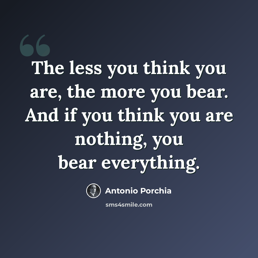 “The less you think you are, the more you bear. And if you think you are nothing, you bear everything.” quote by Antonio Porchia