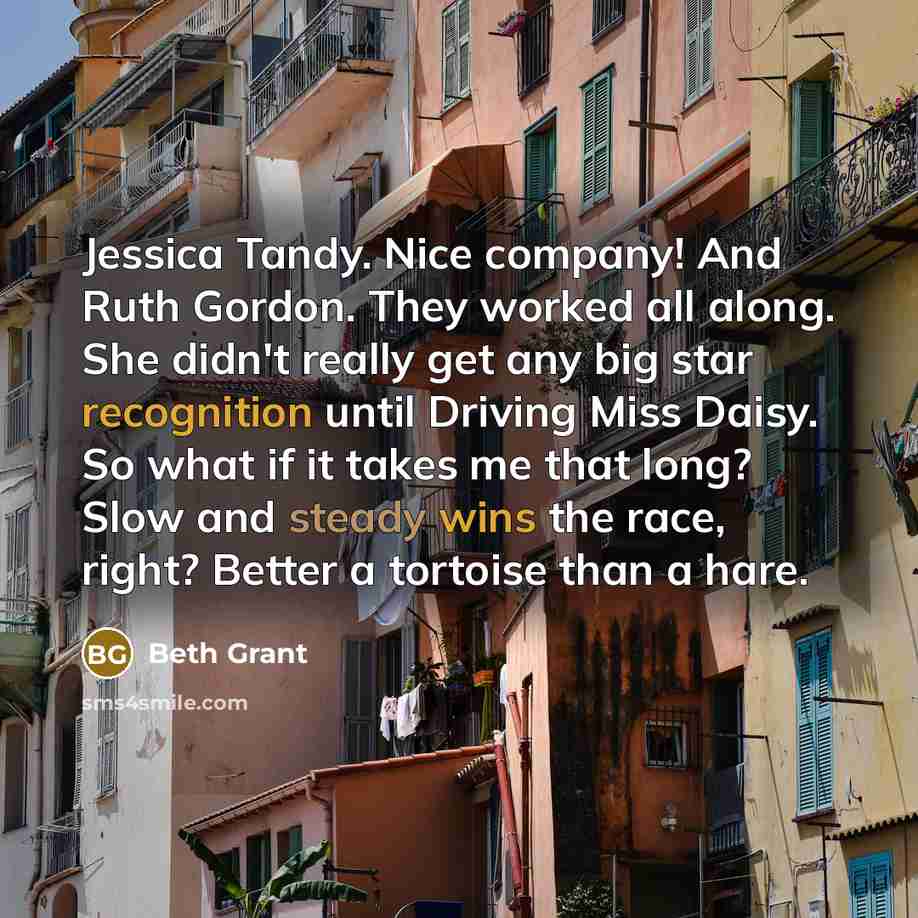 “Jessica Tandy. Nice company! And Ruth Gordon. They worked all along. She didn't really get any big star recognition until Driving Miss Daisy. So what if it takes me that long? Slow and steady wins the race, right? Better a tortoise than a hare.” quote by Beth Grant