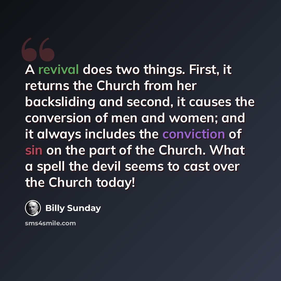 “A revival does two things. First, it returns the Church from her backsliding and second, it causes the conversion of men and women; and it always includes the conviction of sin on the part of the Church. What a spell the devil seems to cast over the Church today!” quote by Billy Sunday