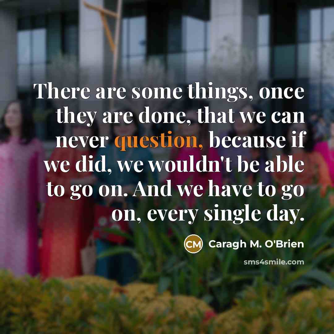 “There are some things, once they are done, that we can never question, because if we did, we wouldn't be able to go on. And we have to go on, every single day.” quote by Caragh M. O'Brien