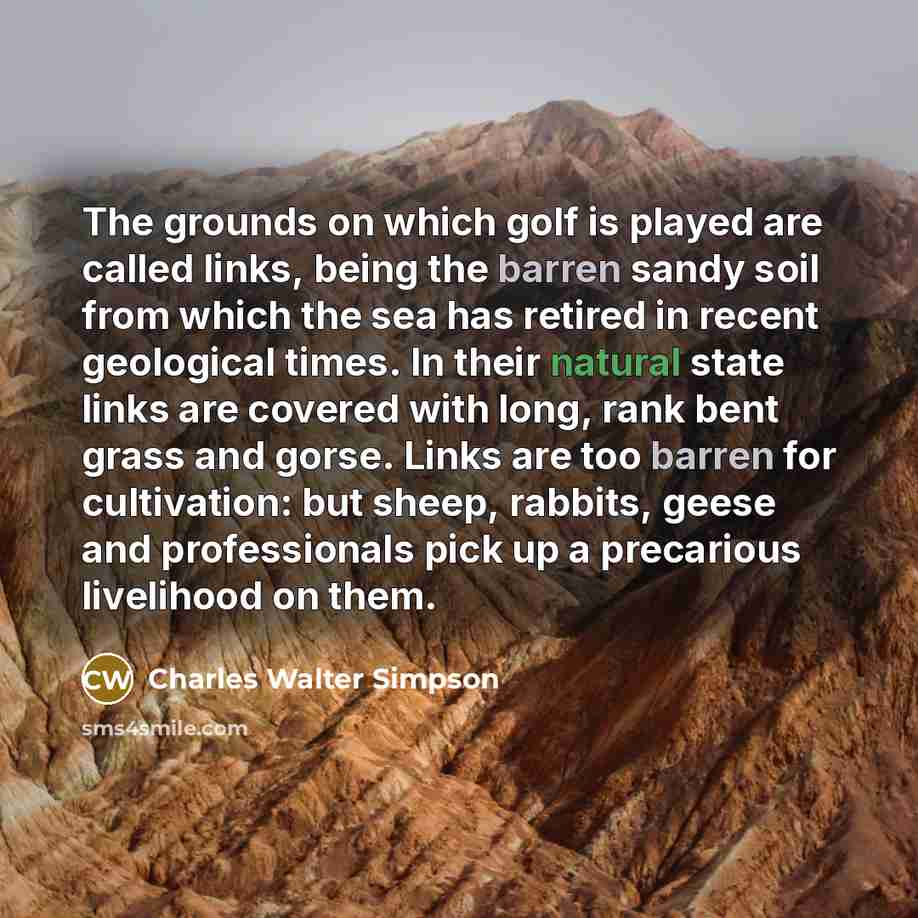 “The grounds on which golf is played are called links, being the barren sandy soil from which the sea has retired in recent geological times. In their natural state links are covered with long, rank bent grass and gorse. Links are too barren for cultivation: but sheep, rabbits, geese and…” quote by Charles Walter Simpson