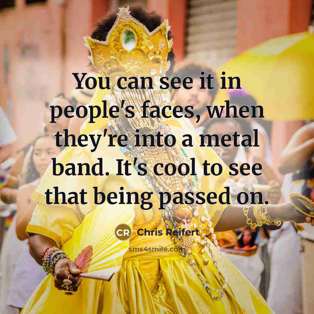 “You can see it in people's faces, when they're into a metal band. It's cool to see that being passed on.” quote by Chris Reifert