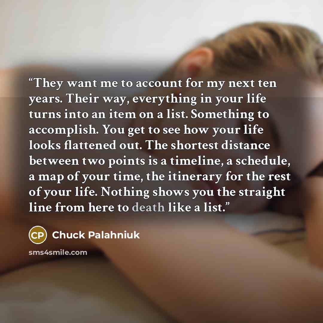 “They want me to account for my next ten years. Their way, everything in your life turns into an item on a list. Something to accomplish. You get to see how your life looks flattened out. The shortest distance between two points is a timeline, a schedule, a map of your time, the itinerary for the…” quote by Chuck Palahniuk