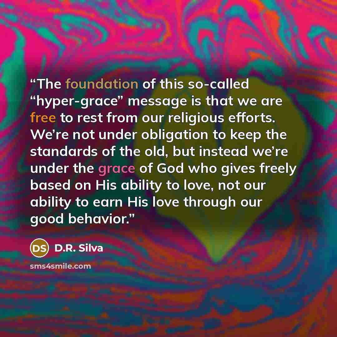 “The foundation of this so-called “hyper-grace” message is that we are free to rest from our religious efforts. We’re not under obligation to keep the standards of the old, but instead we’re under the grace of God who gives freely based on His ability to love, not our ability to earn His love…” quote by D.R. Silva