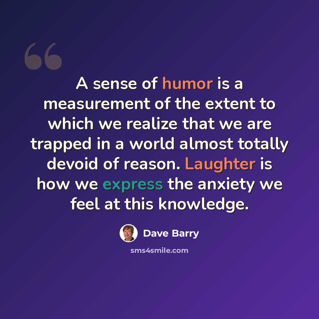 “A sense of humor is a measurement of the extent to which we realize that we are trapped in a world almost totally devoid of reason. Laughter is how we express the anxiety we feel at this knowledge.” quote by Dave Barry
