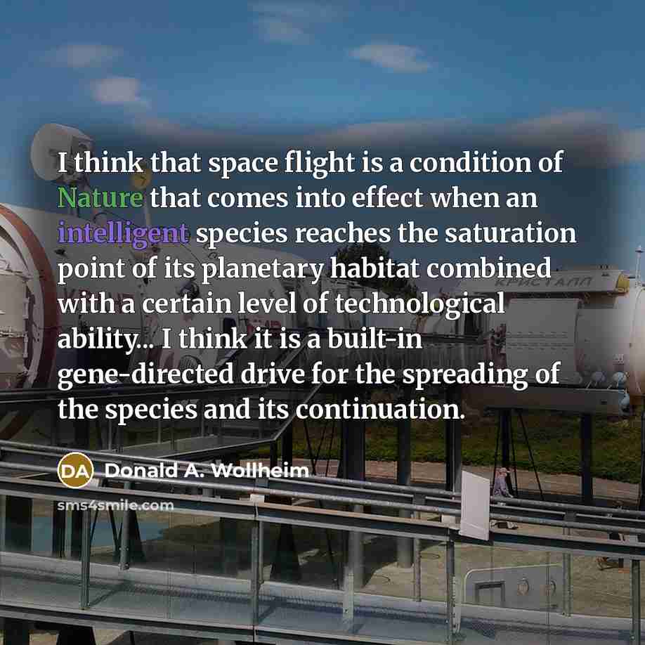 “I think that space flight is a condition of Nature that comes into effect when an intelligent species reaches the saturation point of its planetary habitat combined with a certain level of technological ability... I think it is a built-in gene-directed drive for the spreading of the species and…” quote by Donald A. Wollheim