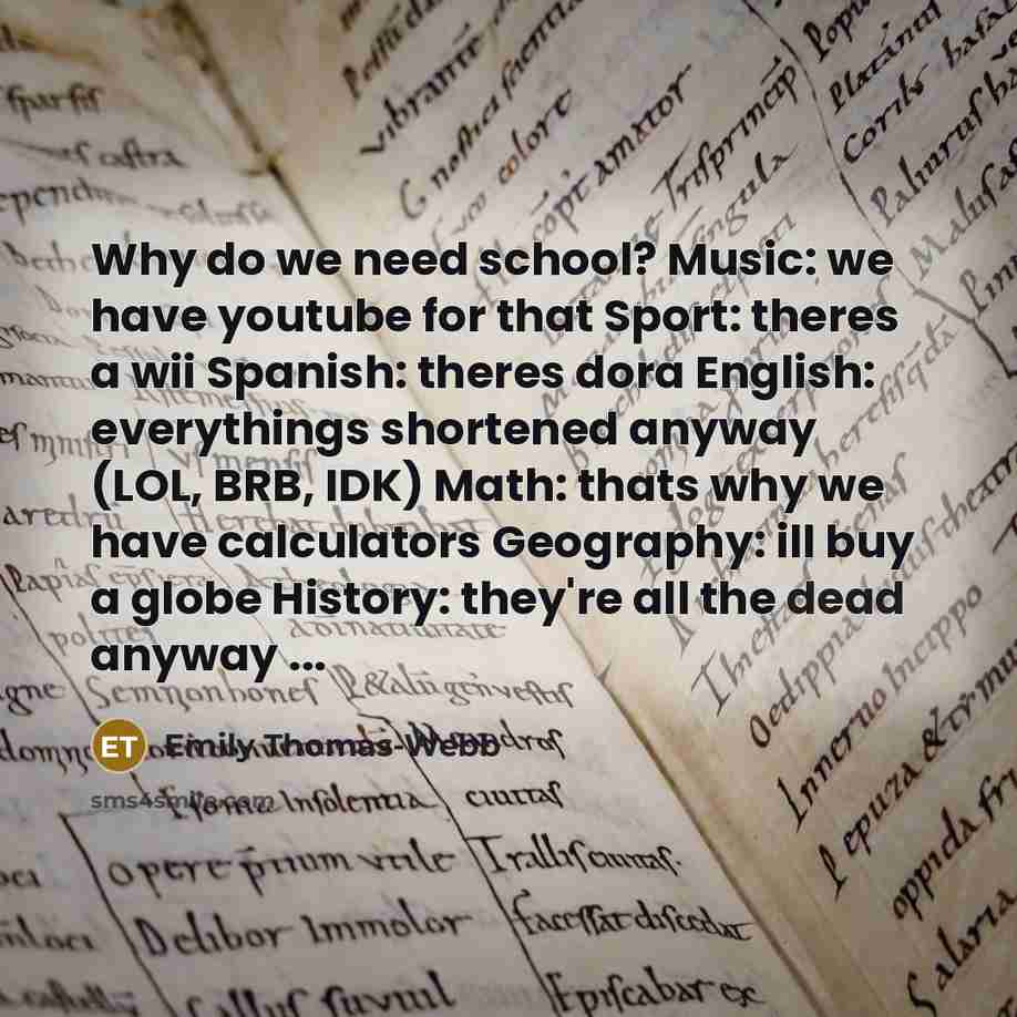 “Why do we need school? Music: we have youtube for that Sport: theres a wii Spanish: theres dora English: everythings shortened anyway (LOL, BRB, IDK) Math: thats why we have calculators Geography: ill buy a globe History: they're all the dead anyway ...” quote by Emily Thomas-webb