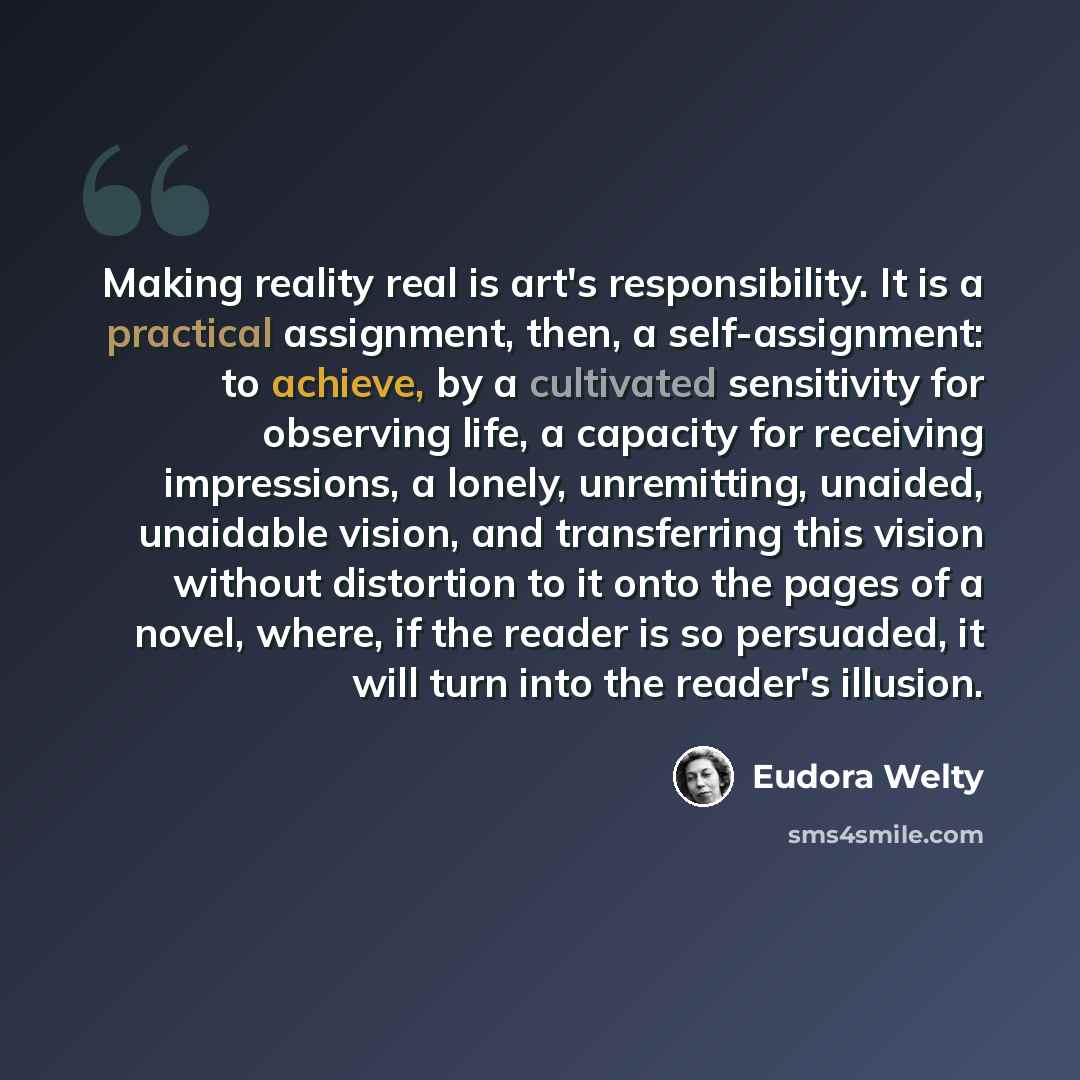 “Making reality real is art's responsibility. It is a practical assignment, then, a self-assignment: to achieve, by a cultivated sensitivity for observing life, a capacity for receiving impressions, a lonely, unremitting, unaided, unaidable vision, and transferring this vision without distortion to…” quote by Eudora Welty