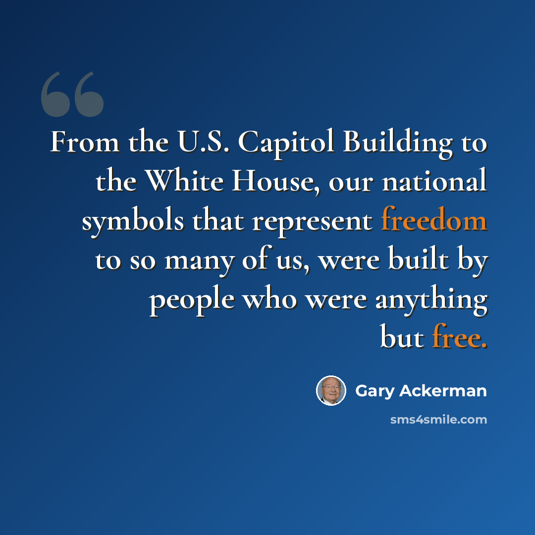“From the U.S. Capitol Building to the White House, our national symbols that represent freedom to so many of us, were built by people who were anything but free.” quote by Gary Ackerman