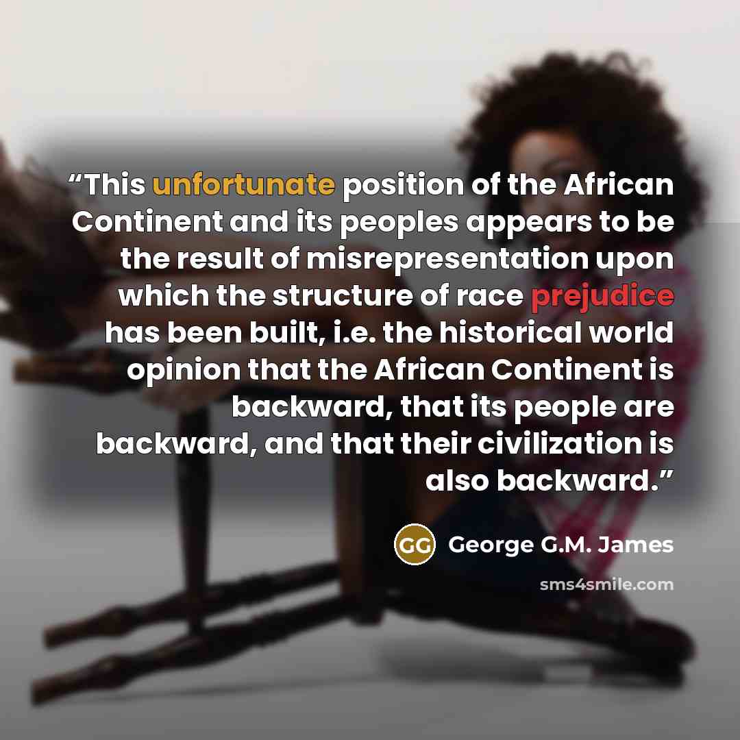 “This unfortunate position of the African Continent and its peoples appears to be the result of misrepresentation upon which the structure of race prejudice has been built, i.e. the historical world opinion that the African Continent is backward, that its people are backward, and that their…” quote by George G.M. James
