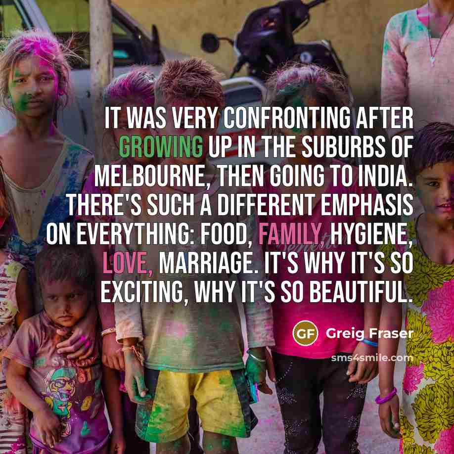“It was very confronting after growing up in the suburbs of Melbourne, then going to India. There's such a different emphasis on everything: food, family, hygiene, love, marriage. It's why it's so exciting, why it's so beautiful.” quote by Greig Fraser