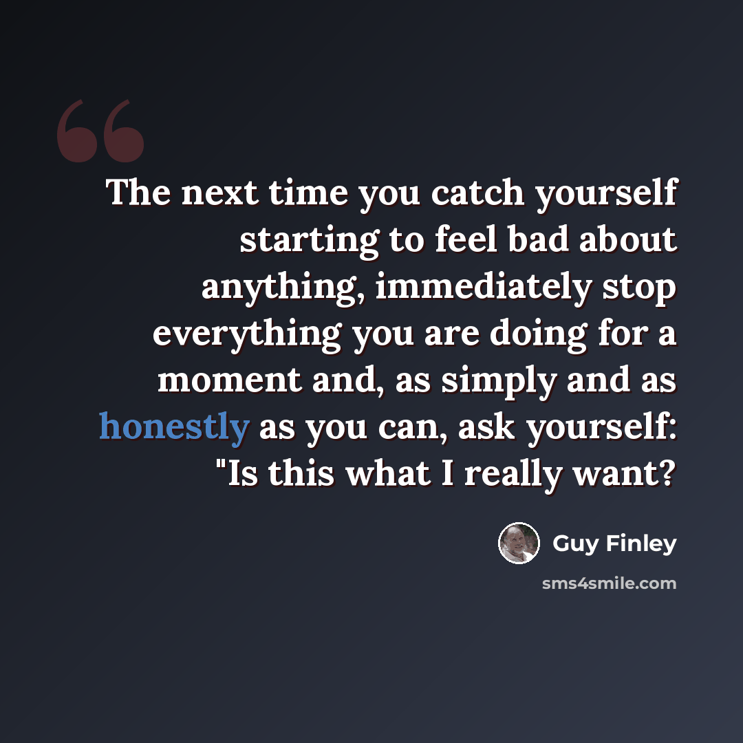 “The next time you catch yourself starting to feel bad about anything, immediately stop everything you are doing for a moment and, as simply and as honestly as you can, ask yourself: "Is this what I really want?” quote by Guy Finley